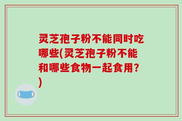 灵芝孢子粉不能同时吃哪些(灵芝孢子粉不能和哪些食物一起食用？)
