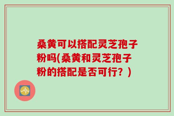 桑黄可以搭配灵芝孢子粉吗(桑黄和灵芝孢子粉的搭配是否可行？)