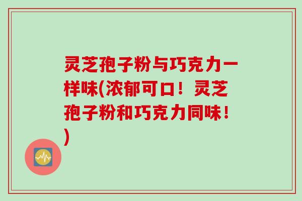 灵芝孢子粉与巧克力一样味(浓郁可口！灵芝孢子粉和巧克力同味！)