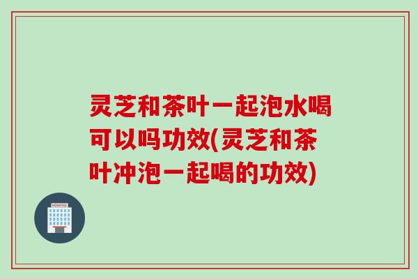 灵芝和茶叶一起泡水喝可以吗功效(灵芝和茶叶冲泡一起喝的功效)