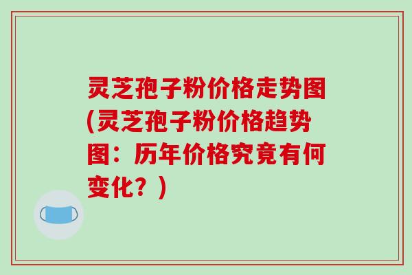 灵芝孢子粉价格走势图(灵芝孢子粉价格趋势图：历年价格究竟有何变化？)