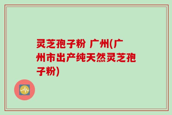 灵芝孢子粉 广州(广州市出产纯天然灵芝孢子粉)
