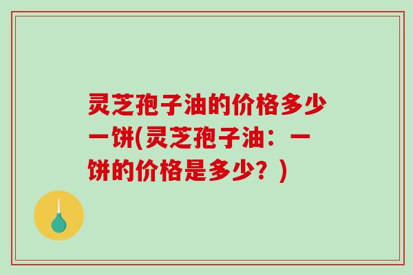 灵芝孢子油的价格多少一饼(灵芝孢子油:一饼的价格是多少?) 灵芝孢子油的价格多少一饼(灵芝孢子油:一饼的价格是多少?)