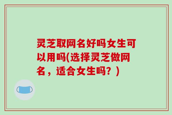 灵芝取网名好吗女生可以用吗(选择灵芝做网名，适合女生吗？)