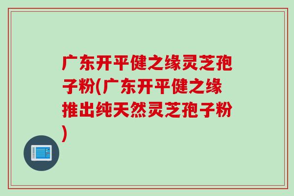 广东开平健之缘灵芝孢子粉(广东开平健之缘推出纯天然灵芝孢子粉)