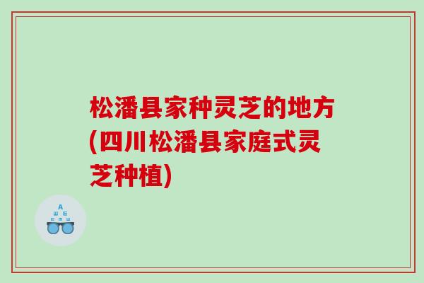 松潘县家种灵芝的地方(四川松潘县家庭式灵芝种植)