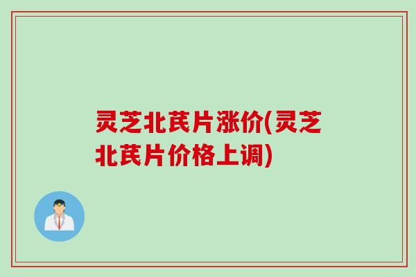 灵芝北芪片涨价(灵芝北芪片价格上调) 灵芝北芪片涨价(灵芝北芪片价格上调)