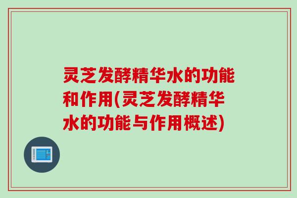 灵芝发酵精华水的功能和作用(灵芝发酵精华水的功能与作用概述)