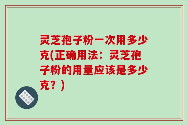 灵芝孢子粉一次用多少克(正确用法：灵芝孢子粉的用量应该是多少克？)