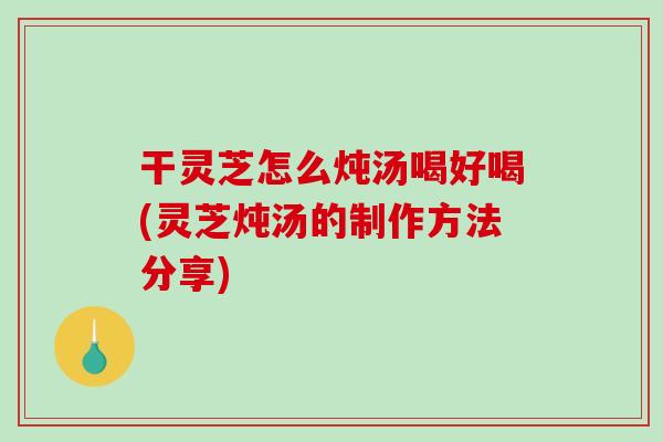 干灵芝怎么炖汤喝好喝(灵芝炖汤的制作方法分享)