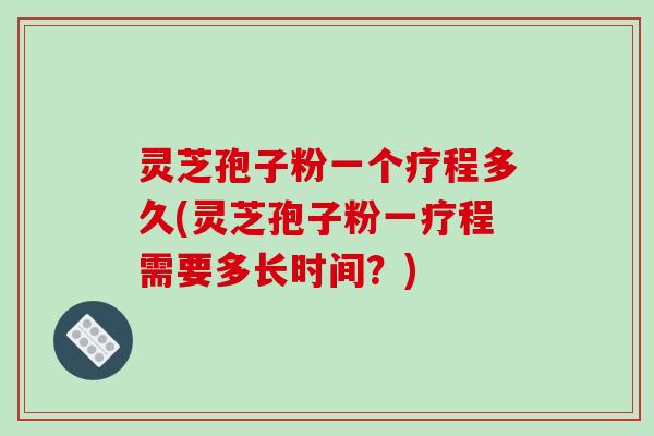 灵芝孢子粉一个疗程多久(灵芝孢子粉一疗程需要多长时间？)