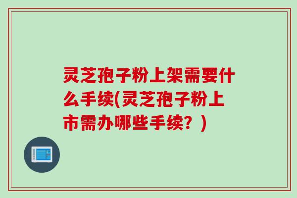 灵芝孢子粉上架需要什么手续(灵芝孢子粉上市需办哪些手续?) 灵芝孢子粉上架需要什么手续(灵芝孢子粉上市需办哪些手续?)