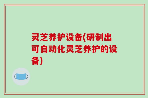 灵芝养护设备(研制出可自动化灵芝养护的设备)