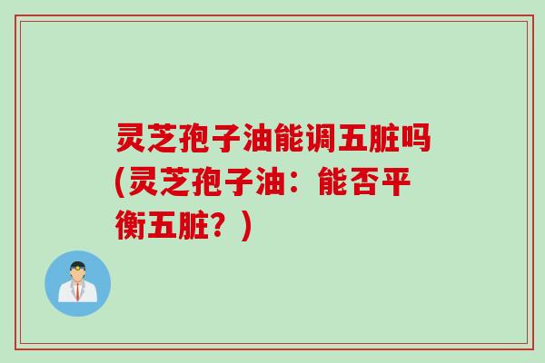 灵芝孢子油能调五脏吗(灵芝孢子油：能否平衡五脏？)