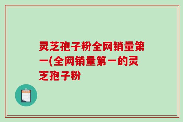 灵芝孢子粉全网销量第一(全网销量第一的灵芝孢子粉