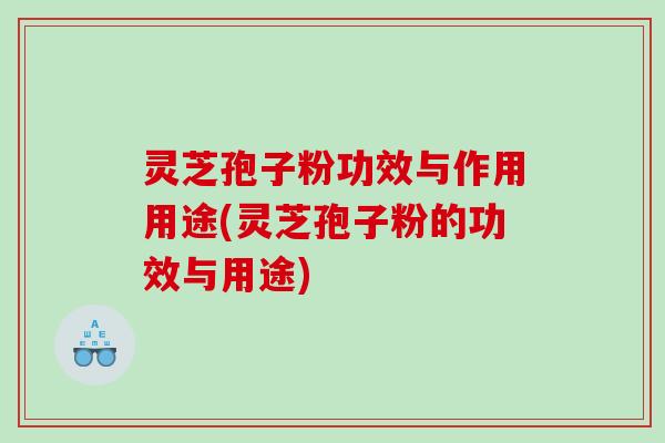 灵芝孢子粉功效与作用用途(灵芝孢子粉的功效与用途)