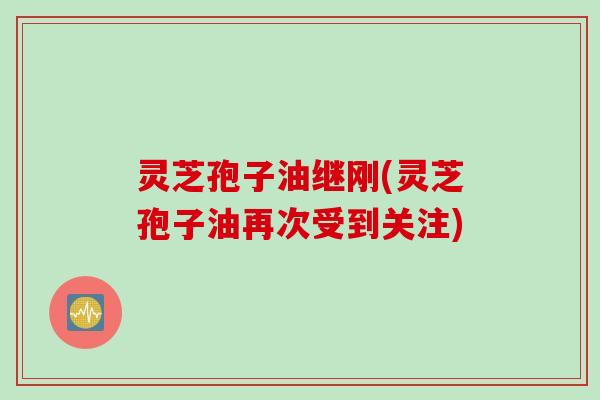 灵芝孢子油继刚(灵芝孢子油再次受到关注)