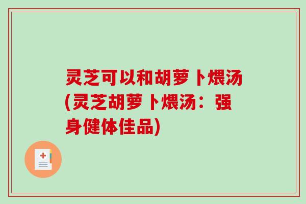 灵芝可以和胡萝卜煨汤(灵芝胡萝卜煨汤：强身健体佳品)