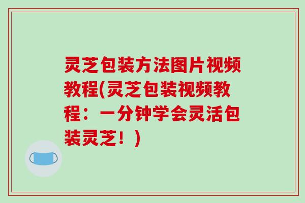 灵芝包装方法图片视频教程(灵芝包装视频教程：一分钟学会灵活包装灵芝！)