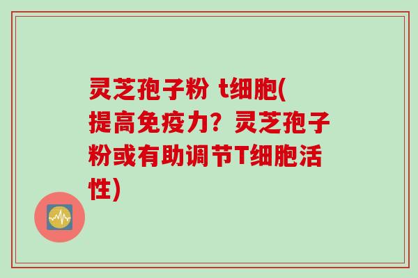 灵芝孢子粉 t细胞(提高免疫力？灵芝孢子粉或有助调节T细胞活性)