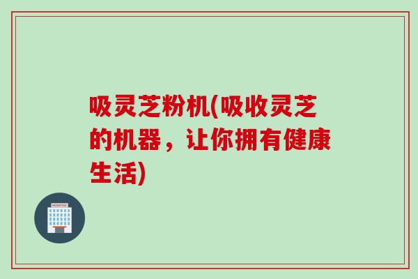 吸灵芝粉机(吸收灵芝的机器，让你拥有健康生活)