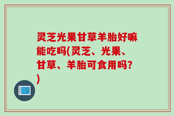 灵芝光果甘草羊胎好嘛能吃吗(灵芝、光果、甘草、羊胎可食用吗？)