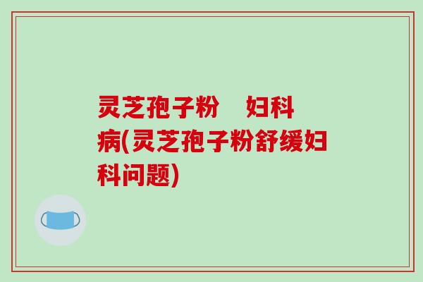 灵芝孢子粉   妇科病(灵芝孢子粉舒缓妇科问题)
