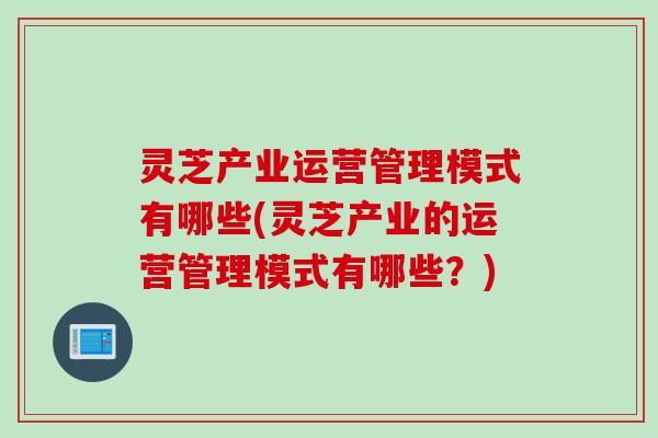灵芝产业运营管理模式有哪些(灵芝产业的运营管理模式有哪些？)