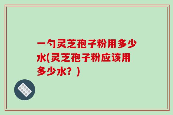 一勺灵芝孢子粉用多少水(灵芝孢子粉应该用多少水？)