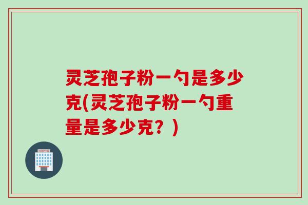 灵芝孢子粉一勺是多少克(灵芝孢子粉一勺重量是多少克？)