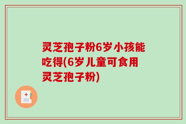 灵芝孢子粉6岁小孩能吃得(6岁儿童可食用灵芝孢子粉)