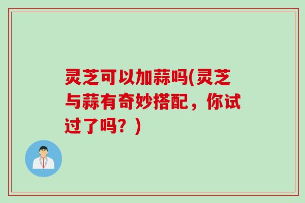 灵芝可以加蒜吗(灵芝与蒜有奇妙搭配，你试过了吗？)
