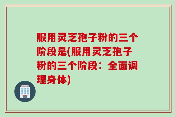 服用灵芝孢子粉的三个阶段是(服用灵芝孢子粉的三个阶段：全面调理身体)