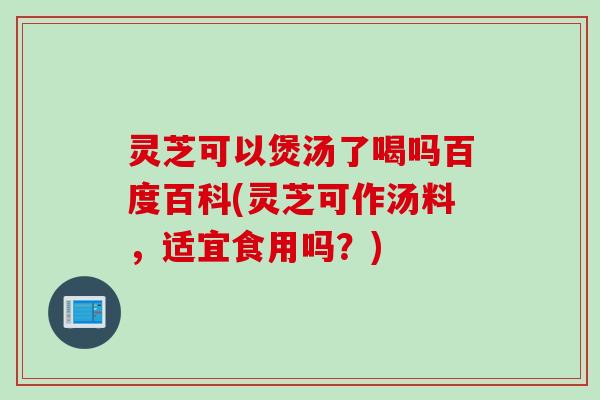 灵芝可以煲汤了喝吗百度百科(灵芝可作汤料，适宜食用吗？)