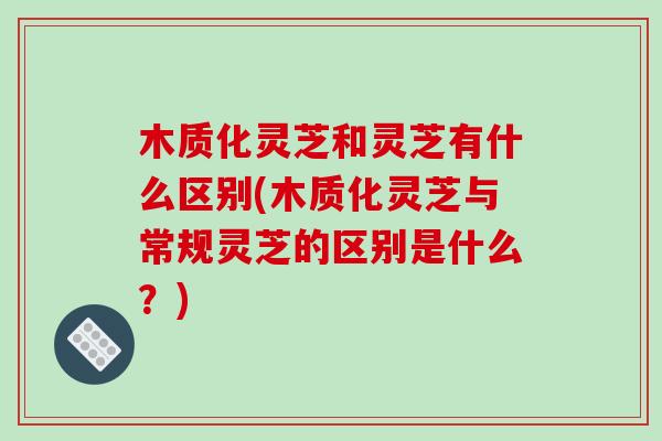 木质化灵芝和灵芝有什么区别(木质化灵芝与常规灵芝的区别是什么？)
