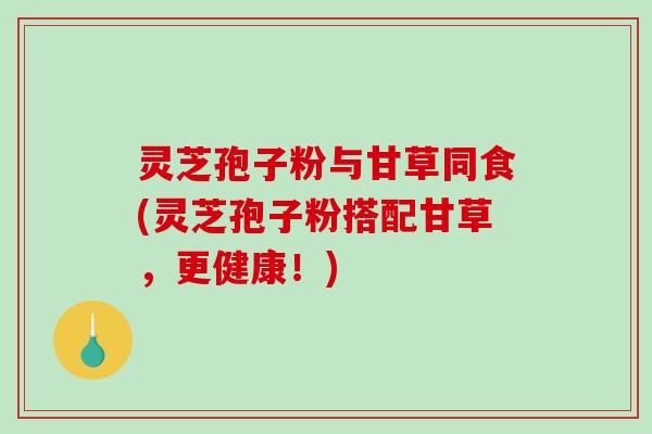 灵芝孢子粉与甘草同食(灵芝孢子粉搭配甘草，更健康！)