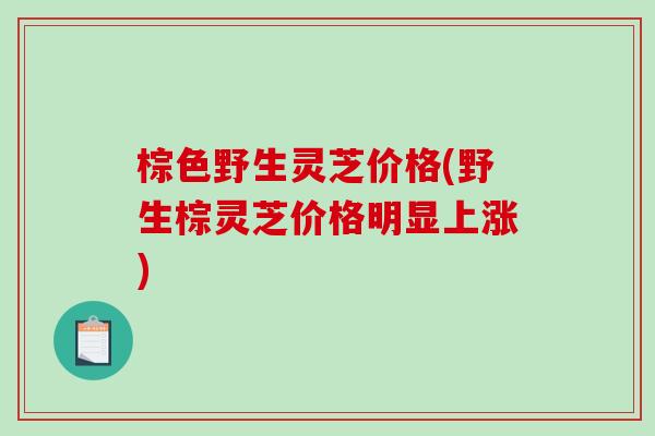 棕色野生灵芝价格(野生棕灵芝价格明显上涨)