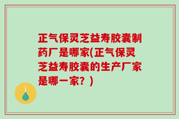 正气保灵芝益寿胶囊制药厂是哪家(正气保灵芝益寿胶囊的生产厂家是哪一家？)