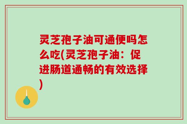灵芝孢子油可通便吗怎么吃(灵芝孢子油：促进肠道通畅的有效选择)