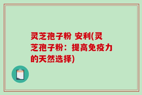 灵芝孢子粉 安利(灵芝孢子粉：提高免疫力的天然选择)