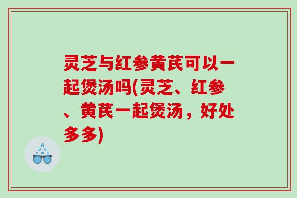 灵芝与红参黄芪可以一起煲汤吗(灵芝、红参、黄芪一起煲汤，好处多多)