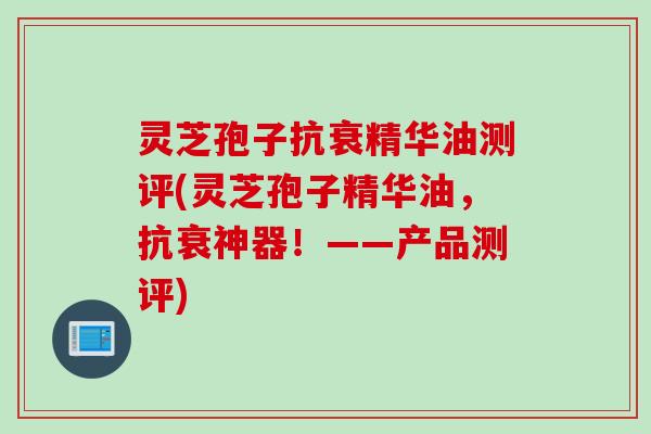 灵芝孢子抗衰精华油测评(灵芝孢子精华油，抗衰神器！——产品测评)