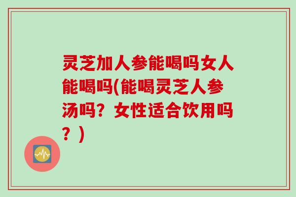 灵芝加人参能喝吗女人能喝吗(能喝灵芝人参汤吗？女性适合饮用吗？)