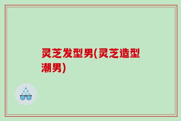 灵芝发型男(灵芝造型潮男)