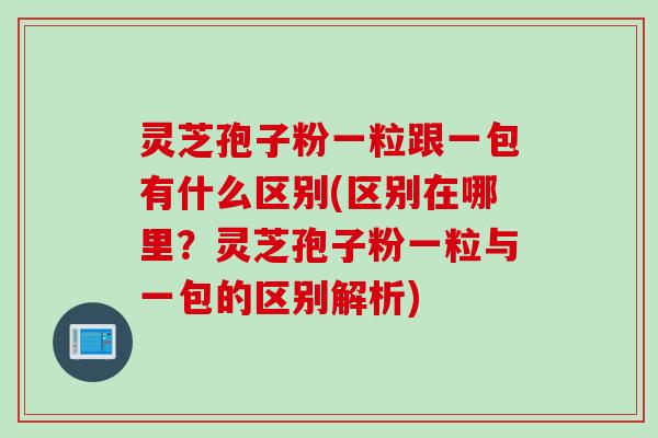灵芝孢子粉一粒跟一包有什么区别(区别在哪里？灵芝孢子粉一粒与一包的区别解析)