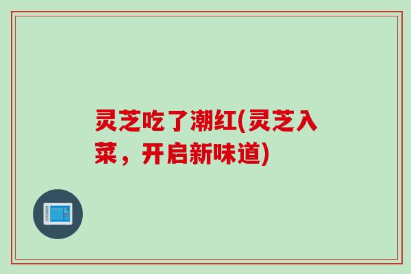 灵芝吃了潮红(灵芝入菜，开启新味道)