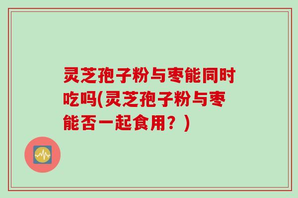 灵芝孢子粉与枣能同时吃吗(灵芝孢子粉与枣能否一起食用?) 灵芝孢子粉与枣能同时吃吗(灵芝孢子粉与枣能否一起食用?)