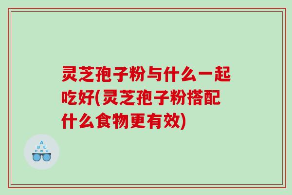 灵芝孢子粉与什么一起吃好(灵芝孢子粉搭配什么食物更有效)