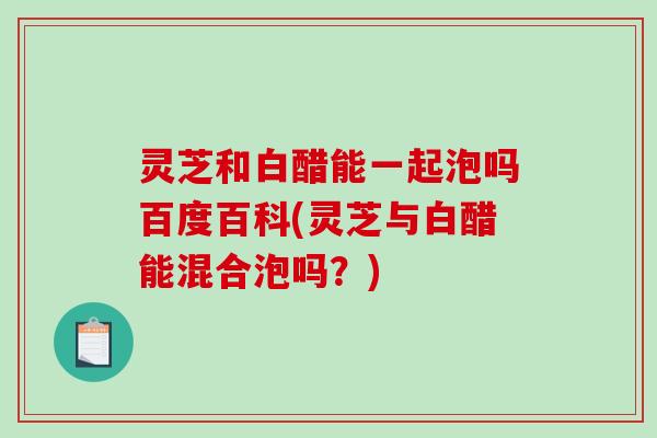 灵芝和白醋能一起泡吗百度百科(灵芝与白醋能混合泡吗？)