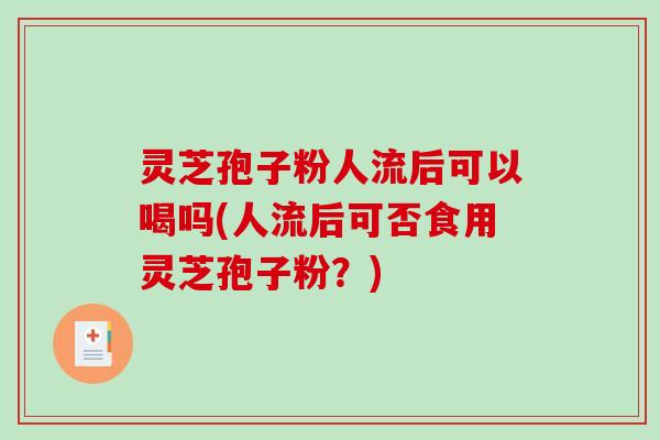 灵芝孢子粉人流后可以喝吗(人流后可否食用灵芝孢子粉？)